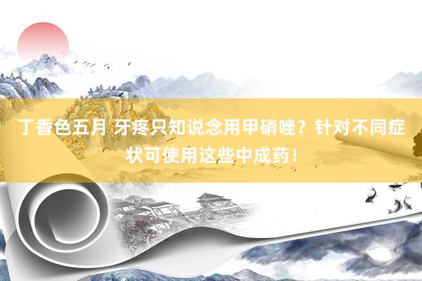 丁香色五月 牙疼只知说念用甲硝唑？针对不同症状可使用这些中成药！