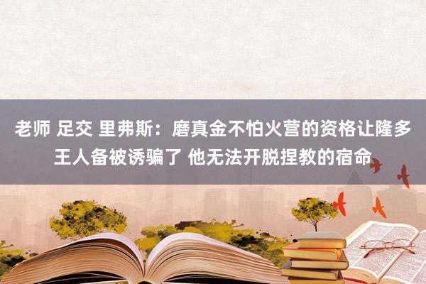 老师 足交 里弗斯：磨真金不怕火营的资格让隆多王人备被诱骗了 他无法开脱捏教的宿命