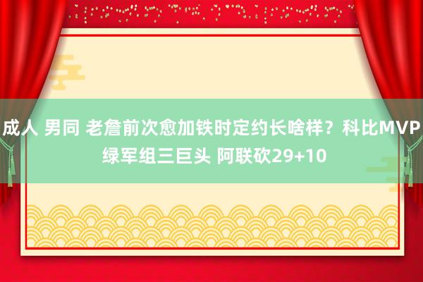 成人 男同 老詹前次愈加铁时定约长啥样？科比MVP 绿军组三巨头 阿联砍29+10