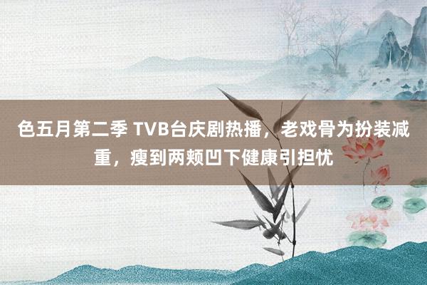 色五月第二季 TVB台庆剧热播，老戏骨为扮装减重，瘦到两颊凹下健康引担忧