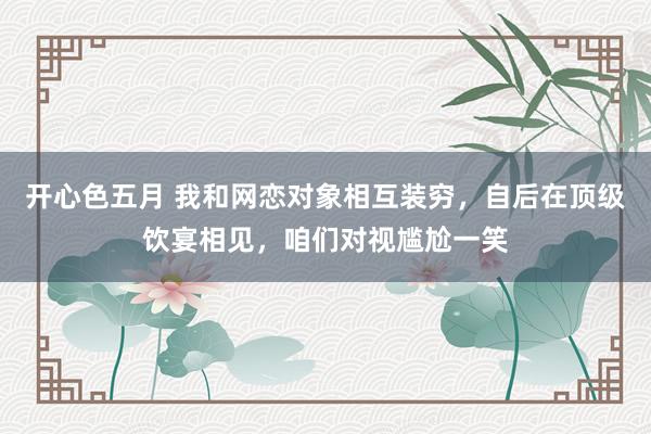 开心色五月 我和网恋对象相互装穷，自后在顶级饮宴相见，咱们对视尴尬一笑