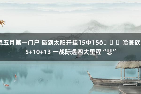 色五月第一门户 碰到太阳开挂15中15😑哈登砍25+10+13 一战际遇四大里程“悲”