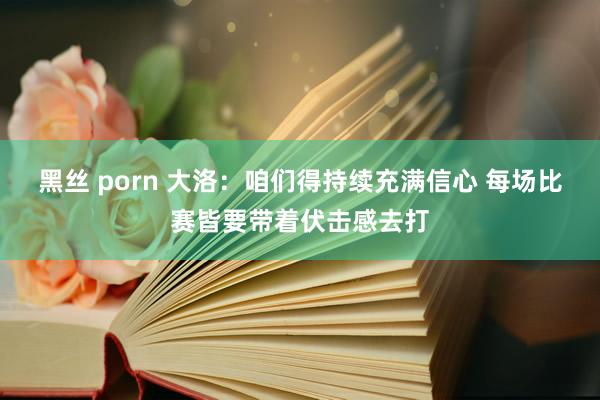 黑丝 porn 大洛：咱们得持续充满信心 每场比赛皆要带着伏击感去打