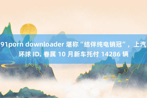 91porn downloader 堪称“结伴纯电销冠”，上汽环球 ID. 眷属 10 月新车托付 14286 辆