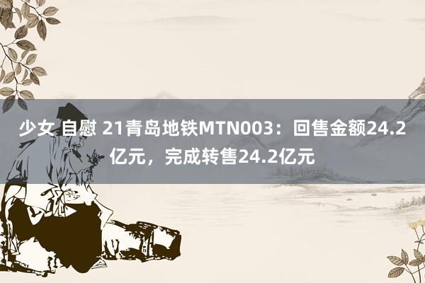 少女 自慰 21青岛地铁MTN003：回售金额24.2亿元，完成转售24.2亿元