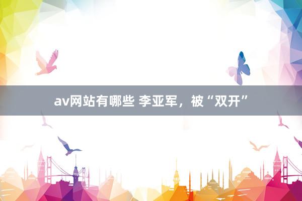 av网站有哪些 李亚军，被“双开”