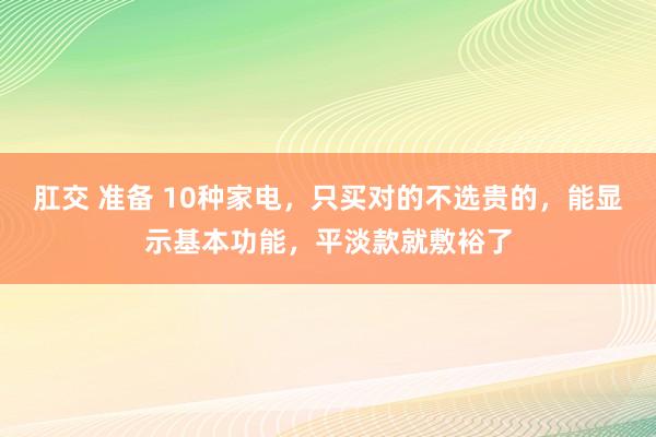 肛交 准备 10种家电，只买对的不选贵的，能显示基本功能，平淡款就敷裕了