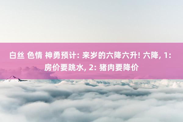 白丝 色情 神勇预计: 来岁的六降六升! 六降， 1: 房价要跳水， 2: 猪肉要降价