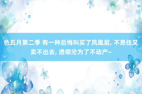 色五月第二季 有一种后悔叫买了凤凰层， 不思住又卖不出去， 透彻沦为了不动产~