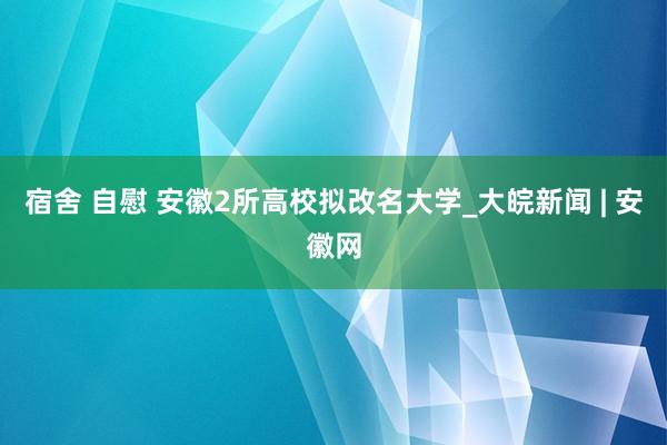 宿舍 自慰 安徽2所高校拟改名大学_大皖新闻 | 安徽网