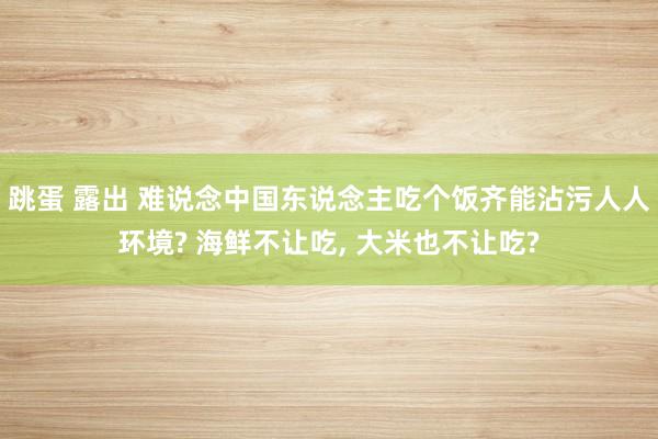 跳蛋 露出 难说念中国东说念主吃个饭齐能沾污人人环境? 海鲜不让吃， 大米也不让吃?