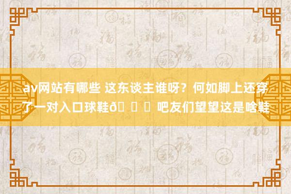 av网站有哪些 这东谈主谁呀？何如脚上还穿了一对入口球鞋😜吧友们望望这是啥鞋