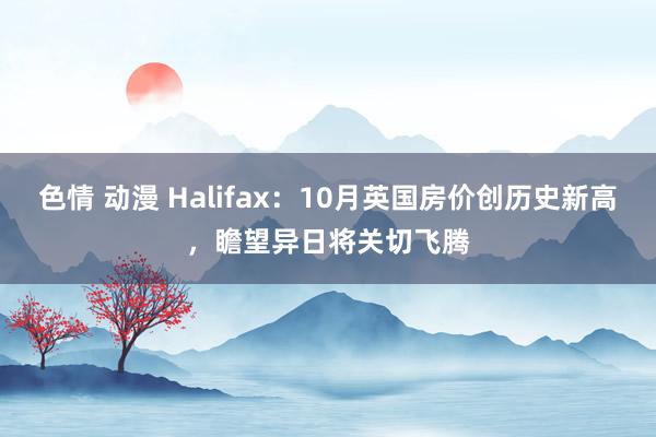 色情 动漫 Halifax：10月英国房价创历史新高，瞻望异日将关切飞腾