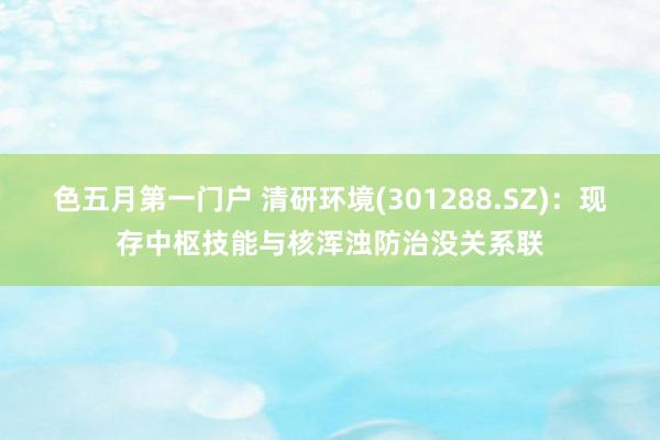 色五月第一门户 清研环境(301288.SZ)：现存中枢技能与核浑浊防治没关系联