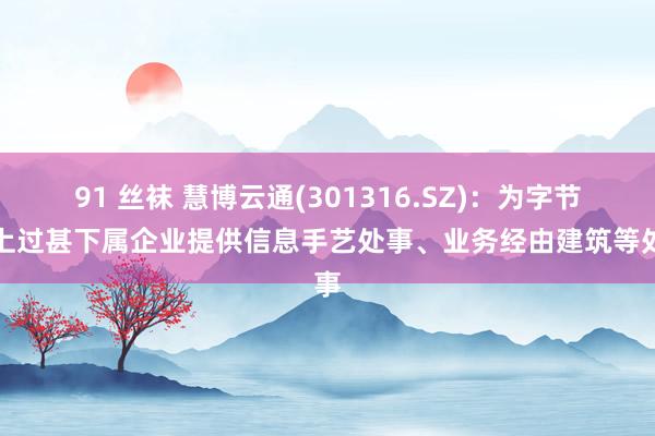 91 丝袜 慧博云通(301316.SZ)：为字节向上过甚下属企业提供信息手艺处事、业务经由建筑等处事