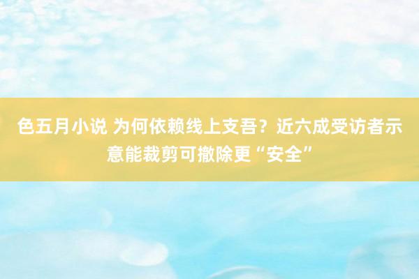 色五月小说 为何依赖线上支吾？近六成受访者示意能裁剪可撤除更“安全”