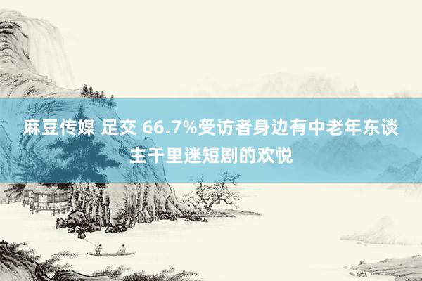 麻豆传媒 足交 66.7%受访者身边有中老年东谈主千里迷短剧的欢悦