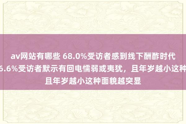 av网站有哪些 68.0%受访者感到线下酬酢时代有所退化 56.6%受访者默示有回电懦弱或夷犹，且年岁越小这种面貌越突显