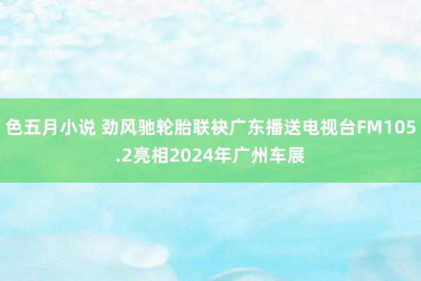 色五月小说 劲风驰轮胎联袂广东播送电视台FM105.2亮相2024年广州车展