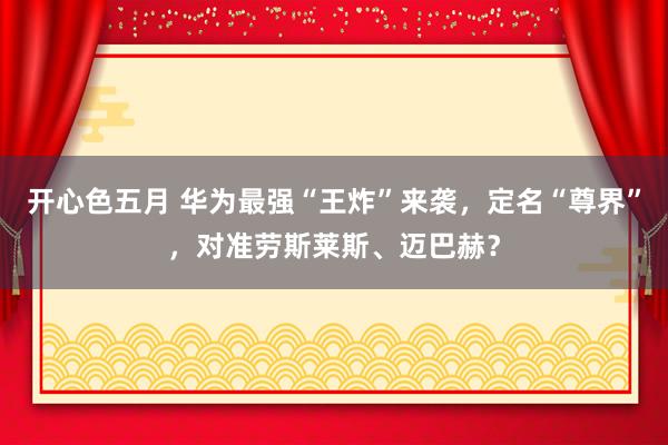 开心色五月 华为最强“王炸”来袭，定名“尊界”，对准劳斯莱斯、迈巴赫？