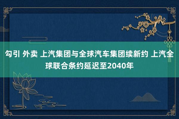 勾引 外卖 上汽集团与全球汽车集团续新约 上汽全球联合条约延迟至2040年