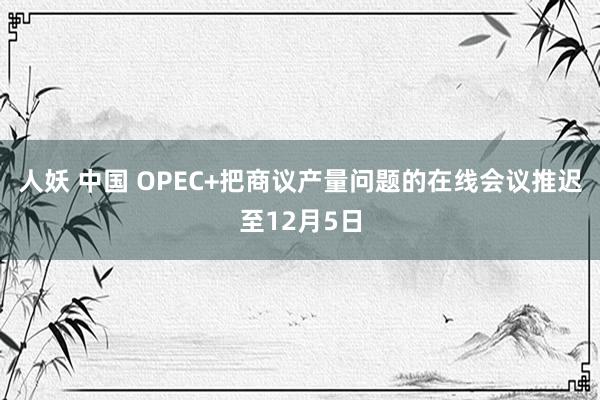 人妖 中国 OPEC+把商议产量问题的在线会议推迟至12月5日