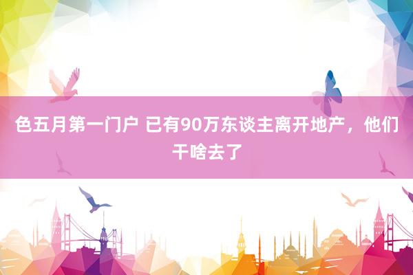 色五月第一门户 已有90万东谈主离开地产，他们干啥去了