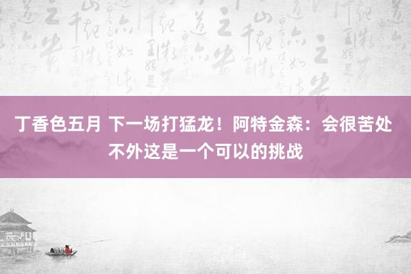 丁香色五月 下一场打猛龙！阿特金森：会很苦处 不外这是一个可以的挑战