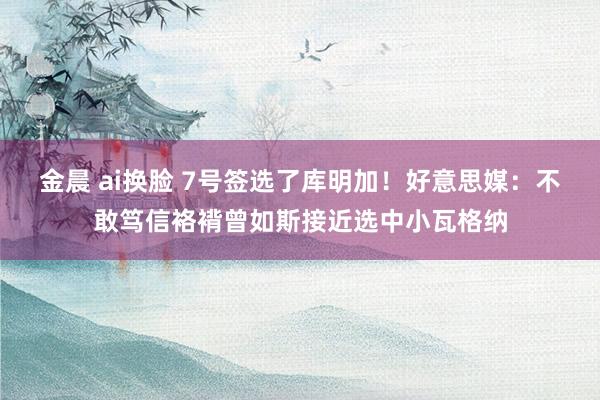 金晨 ai换脸 7号签选了库明加！好意思媒：不敢笃信袼褙曾如斯接近选中小瓦格纳