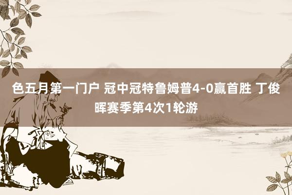 色五月第一门户 冠中冠特鲁姆普4-0赢首胜 丁俊晖赛季第4次1轮游