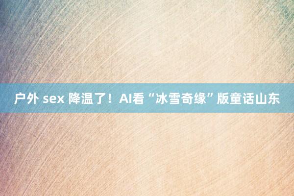 户外 sex 降温了！AI看“冰雪奇缘”版童话山东