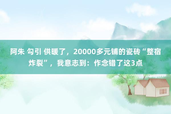 阿朱 勾引 供暖了，20000多元铺的瓷砖“整宿炸裂”，我意志到：作念错了这3点