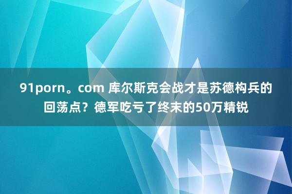 91porn。com 库尔斯克会战才是苏德构兵的回荡点？德军吃亏了终末的50万精锐