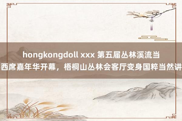 hongkongdoll xxx 第五届丛林溪流当然西席嘉年华开幕，梧桐山丛林会客厅变身国粹当然讲堂