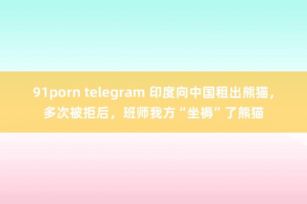 91porn telegram 印度向中国租出熊猫，多次被拒后，班师我方“坐褥”了熊猫