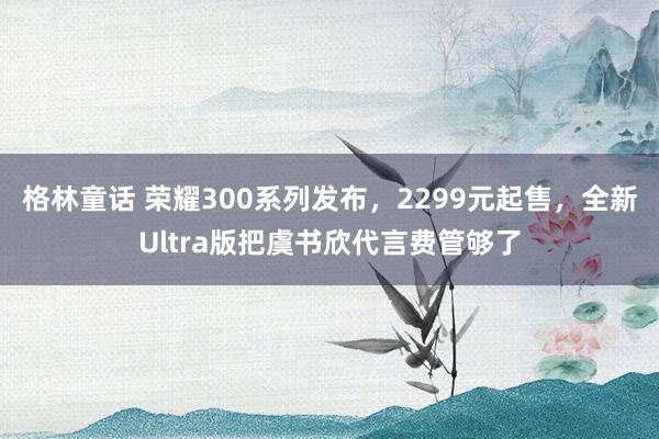 格林童话 荣耀300系列发布，2299元起售，全新Ultra版把虞书欣代言费管够了