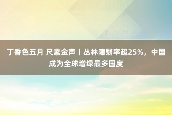 丁香色五月 尺素金声丨丛林障翳率超25%，中国成为全球增绿最多国度