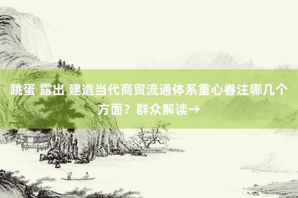 跳蛋 露出 建造当代商贸流通体系重心眷注哪几个方面？群众解读→