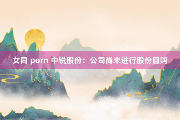 女同 porn 中锐股份：公司尚未进行股份回购