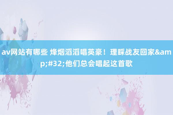 av网站有哪些 烽烟滔滔唱英豪！理睬战友回家&#32;他们总会唱起这首歌