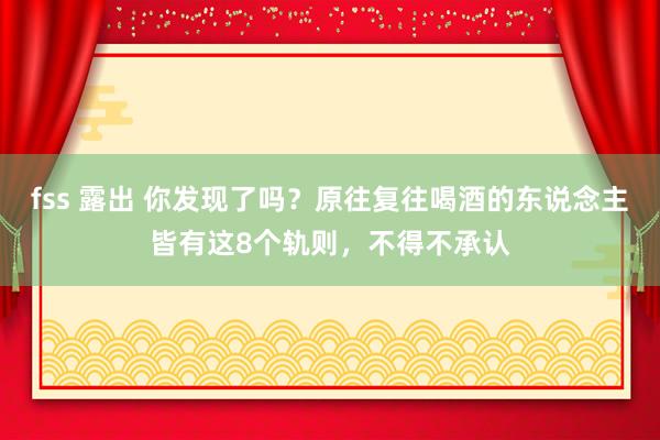 fss 露出 你发现了吗？原往复往喝酒的东说念主皆有这8个轨则，不得不承认