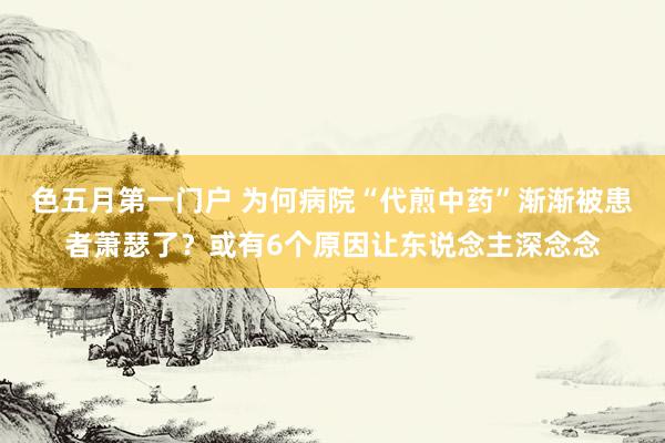 色五月第一门户 为何病院“代煎中药”渐渐被患者萧瑟了？或有6个原因让东说念主深念念