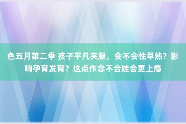 色五月第二季 孩子平凡夹腿，会不会性早熟？影响孕育发育？这点作念不合娃会更上瘾