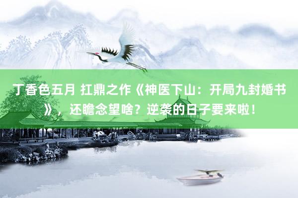 丁香色五月 扛鼎之作《神医下山：开局九封婚书》，还瞻念望啥？逆袭的日子要来啦！