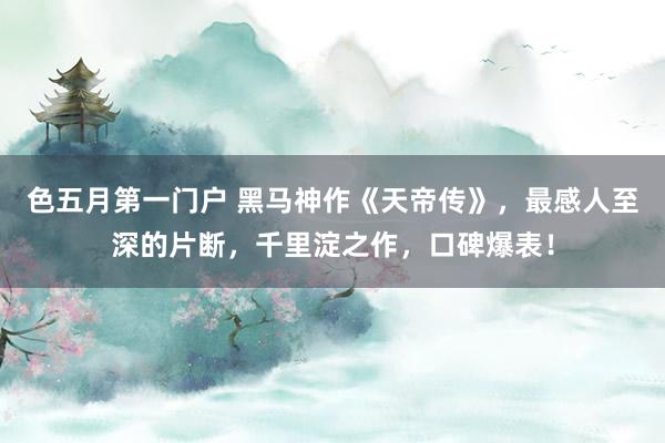 色五月第一门户 黑马神作《天帝传》，最感人至深的片断，千里淀之作，口碑爆表！