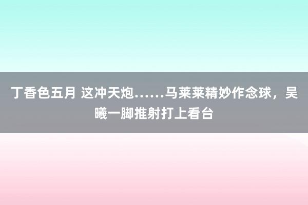 丁香色五月 这冲天炮……马莱莱精妙作念球，吴曦一脚推射打上看台