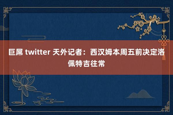 巨屌 twitter 天外记者：西汉姆本周五前决定洛佩特吉往常