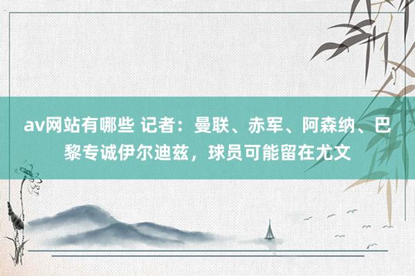 av网站有哪些 记者：曼联、赤军、阿森纳、巴黎专诚伊尔迪兹，球员可能留在尤文