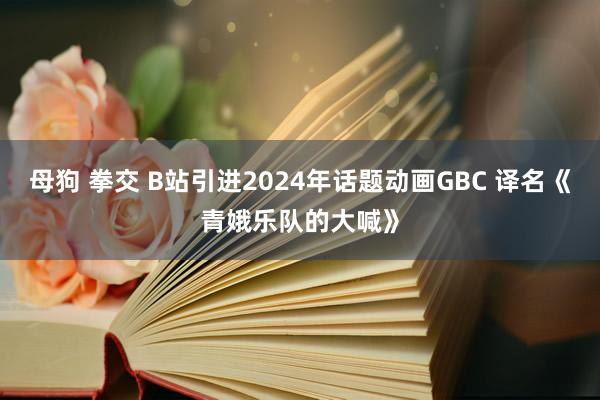 母狗 拳交 B站引进2024年话题动画GBC 译名《青娥乐队的大喊》