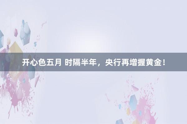 开心色五月 时隔半年，央行再增握黄金！